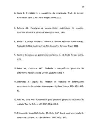 13
6. Morin E. O método 3: a consciência da consciência. Trad. de Juremir
Machado da Silva. 2. ed. Porto Alegre: Sulina; 2002.
7. Behrens MA. Paradigma da complexidade: metodologia de projetos,
contratos didáticos e portfólios. Petrópolis:Vozes, 2006.
8. Morin E. A cabeça bem-feita: repensar a reforma, reformar o pensamento.
Tradução de Eloá Jacobina. 7 ed. Rio de Janeiro: Bertrand Brasil; 2002.
9. Morin E. Introdução ao pensamento complexo. 3. ed. Porto Alegre: Sulina,
2007.
10.Peres AM, Ciampone MHT. Gerência e competências gerenciais do
enfermeiro. Texto Contexto Enferm. 2006;15(3):492-9.
11.Urbanetto JS, Capella BB. Processo de Trabalho em Enfermagem:
gerenciamento das relações interpessoais. Rev Bras Enferm. 2004;57(4):447-
52.
12.Rossi FR, Silva MAD. Fundamentos para processos gerenciais na prática do
cuidado. Rev Esc Enferm USP. 2005;39(4):460-8.
13.Erdmann AL, Sousa FGM, Backes DS, Mello ALSF. Construindo um modelo de
sistema de cuidados. Acta Paul Enferm. 2007;20(2):180-5.
 