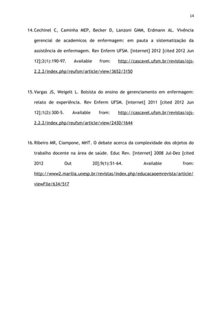 14
14.Cechinel C, Caminha MEP, Becker D, Lanzoni GMM, Erdmann AL. Vivência
gerencial de academicos de enfermagem: em pauta a sistematização da
assistência de enfermagem. Rev Enferm UFSM. [internet] 2012 [cited 2012 Jun
12];2(1):190-97. Available from: http://cascavel.ufsm.br/revistas/ojs-
2.2.2/index.php/reufsm/article/view/3652/3150
15.Vargas JS, Weigelt L. Bolsista do ensino de gerenciamento em enfermagem:
relato de experiência. Rev Enferm UFSM. [internet] 2011 [cited 2012 Jun
12];1(2):300-5. Available from: http://cascavel.ufsm.br/revistas/ojs-
2.2.2/index.php/reufsm/article/view/2430/1644
16.Ribeiro MR, Ciampone, MHT. O debate acerca da complexidade dos objetos do
trabalho docente na área de saúde. Educ Rev. [internet] 2008 Jul-Dez [cited
2012 Out 20];9(1):51-64. Available from:
http://www2.marilia.unesp.br/revistas/index.php/educacaoemrevista/article/
viewFile/634/517
 
