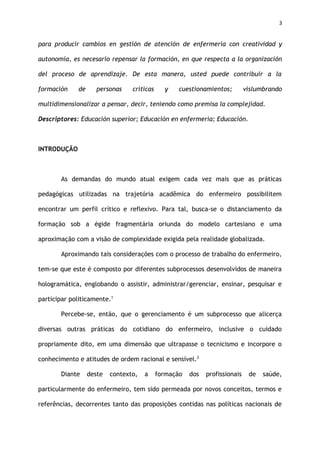 3
para producir cambios en gestión de atención de enfermería con creatividad y
autonomía, es necesario repensar la formación, en que respecta a la organización
del proceso de aprendizaje. De esta manera, usted puede contribuir a la
formación de personas críticas y cuestionamientos; vislumbrando
multidimensionalizar a pensar, decir, teniendo como premisa la complejidad.
Descriptores: Educación superior; Educación en enfermería; Educación.
INTRODUÇÃO
As demandas do mundo atual exigem cada vez mais que as práticas
pedagógicas utilizadas na trajetória acadêmica do enfermeiro possibilitem
encontrar um perfil crítico e reflexivo. Para tal, busca-se o distanciamento da
formação sob a égide fragmentária oriunda do modelo cartesiano e uma
aproximação com a visão de complexidade exigida pela realidade globalizada.
Aproximando tais considerações com o processo de trabalho do enfermeiro,
tem-se que este é composto por diferentes subprocessos desenvolvidos de maneira
hologramática, englobando o assistir, administrar/gerenciar, ensinar, pesquisar e
participar politicamente.1
Percebe-se, então, que o gerenciamento é um subprocesso que alicerça
diversas outras práticas do cotidiano do enfermeiro, inclusive o cuidado
propriamente dito, em uma dimensão que ultrapasse o tecnicismo e incorpore o
conhecimento e atitudes de ordem racional e sensível.2
Diante deste contexto, a formação dos profissionais de saúde,
particularmente do enfermeiro, tem sido permeada por novos conceitos, termos e
referências, decorrentes tanto das proposições contidas nas políticas nacionais de
 