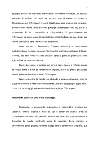 4
educação quanto de iniciativas institucionais, ou mesmo individuais, de realizar
inovações formativas. Isto pode ser aplicado especificamente no ensino da
Administração em Enfermagem e, como possibilidade para uma prática inovadora,
emerge o Pensamento Completo como paradigma sustentador, uma vez que há a
necessidade de se compreender a hologramática do gerenciamento em
enfermagem para com as demais competências preconizadas pelas bases legais que
servem como lastro para a formação do enfermeiro.3
Nesse sentido, o Pensamento Completo vislumbra o conhecimento
multidimensional e a reintegração do homem entre os seres naturais para distingui-
lo deles, não para reduzi-lo a essa situação, sendo o ponto de partida para uma
ação mais rica e menos mutiladora.3
Diante do exposto, a questão que norteia esse estudo é a reflexão acerca
da relação entre as bases do Pensamento Complexo, diante da prática pedagógica
das disciplinas de Administração em Enfermagem.
Assim, o objetivo do estudo está alinhado à questão norteadora, onde se
busca refletir sobre a interface do Pensamento Complexo proposto por Edgar Morin,
com a prática pedagógica do ensino da Administração em Enfermagem.
Pensamento complexo: uma breve explanação
Atualmente, o pensamento reducionista e fragmentário proposto por
Descartes, embora alicerce o modo de agir e pensar em diversas áreas do
conhecimento há muito não permite alcançar respostas aos questionamentos e
demandas do mundo, mostrando sinais de exaustão.4
Dessa maneira, o
cartesianismo perde progressivamente espaço para o pensamento complexo, que
 