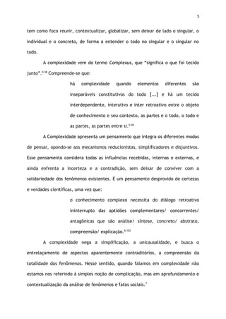 5
tem como foco reunir, contextualizar, globalizar, sem deixar de lado o singular, o
individual e o concreto, de forma a entender o todo no singular e o singular no
todo.
A complexidade vem do termo Complexus, que “significa o que foi tecido
junto”.5:38
Compreende-se que:
há complexidade quando elementos diferentes são
inseparáveis constitutivos do todo [...] e há um tecido
interdependente, interativo e inter retroativo entre o objeto
de conhecimento e seu contexto, as partes e o todo, o todo e
as partes, as partes entre si.5:38
A Complexidade apresenta um pensamento que integra os diferentes modos
de pensar, opondo-se aos mecanismos reducionistas, simplificadores e disjuntivos.
Esse pensamento considera todas as influências recebidas, internas e externas, e
ainda enfrenta a incerteza e a contradição, sem deixar de conviver com a
solidariedade dos fenômenos existentes. É um pensamento desprovido de certezas
e verdades científicas, uma vez que:
o conhecimento complexo necessita do diálogo retroativo
ininterrupto das aptidões complementares/ concorrentes/
antagônicas que são análise/ síntese, concreto/ abstrato,
compreensão/ explicação.6:103
A complexidade nega a simplificação, a unicausalidade, e busca o
entrelaçamento de aspectos aparentemente contraditórios, a compreensão da
totalidade dos fenômenos. Nesse sentido, quando falamos em complexidade não
estamos nos referindo à simples noção de complicação, mas em aprofundamento e
contextualização da análise de fenômenos e fatos sociais.7
 