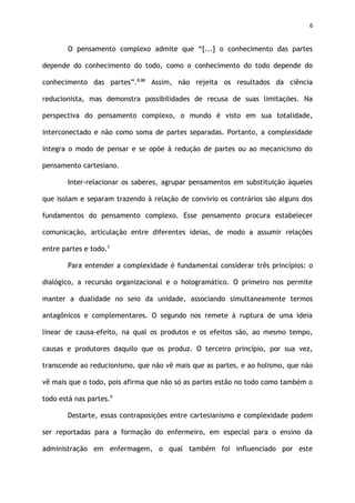 6
O pensamento complexo admite que “[...] o conhecimento das partes
depende do conhecimento do todo, como o conhecimento do todo depende do
conhecimento das partes”.8:88
Assim, não rejeita os resultados da ciência
reducionista, mas demonstra possibilidades de recusa de suas limitações. Na
perspectiva do pensamento complexo, o mundo é visto em sua totalidade,
interconectado e não como soma de partes separadas. Portanto, a complexidade
integra o modo de pensar e se opõe à redução de partes ou ao mecanicismo do
pensamento cartesiano.
Inter-relacionar os saberes, agrupar pensamentos em substituição àqueles
que isolam e separam trazendo à relação de convívio os contrários são alguns dos
fundamentos do pensamento complexo. Esse pensamento procura estabelecer
comunicação, articulação entre diferentes ideias, de modo a assumir relações
entre partes e todo.5
Para entender a complexidade é fundamental considerar três princípios: o
dialógico, a recursão organizacional e o hologramático. O primeiro nos permite
manter a dualidade no seio da unidade, associando simultaneamente termos
antagônicos e complementares. O segundo nos remete à ruptura de uma ideia
linear de causa-efeito, na qual os produtos e os efeitos são, ao mesmo tempo,
causas e produtores daquilo que os produz. O terceiro princípio, por sua vez,
transcende ao reducionismo, que não vê mais que as partes, e ao holismo, que não
vê mais que o todo, pois afirma que não só as partes estão no todo como também o
todo está nas partes.9
Destarte, essas contraposições entre cartesianismo e complexidade podem
ser reportadas para a formação do enfermeiro, em especial para o ensino da
administração em enfermagem, o qual também foi influenciado por este
 