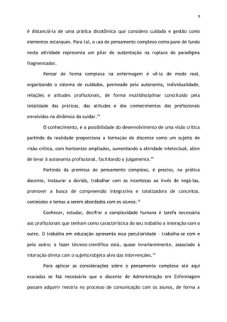 9
é distanciá-la de uma prática dicotômica que considera cuidado e gestão como
elementos estanques. Para tal, o uso do pensamento complexo como pano de fundo
nesta atividade representa um pilar de sustentação na ruptura do paradigma
fragmentador.
Pensar de forma complexa na enfermagem é vê-la de modo real,
organizando o sistema de cuidados, permeado pela autonomia, individualidade,
relações e atitudes profissionais, de forma multidisciplinar constituído pela
totalidade das práticas, das atitudes e dos conhecimentos dos profissionais
envolvidos na dinâmica do cuidar.14
O conhecimento, e a possibilidade do desenvolvimento de uma visão crítica
partindo da realidade proporciona a formação do discente como um sujeito de
visão crítica, com horizontes ampliados, aumentando a atividade intelectual, além
de levar à autonomia profissional, facilitando o julgamento.15
Partindo da premissa do pensamento complexo, é preciso, na prática
docente, instaurar a dúvida, trabalhar com as incertezas ao invés de negá-las,
promover a busca de compreensão integrativa e totalizadora de conceitos,
conteúdos e temas a serem abordados com os alunos.16
Conhecer, estudar, decifrar a complexidade humana é tarefa necessária
aos profissionais que tenham como característica do seu trabalho a interação com o
outro. O trabalho em educação apresenta essa peculiaridade – trabalha-se com e
pelo outro; o fazer técnico-científico está, quase invariavelmente, associado à
interação direta com o sujeito/objeto alvo das intervenções.16
Para aplicar as considerações sobre o pensamento complexo até aqui
exaradas se faz necessário que o docente de Administração em Enfermagem
possam adquirir mestria no processo de comunicação com os alunos, de forma a
 