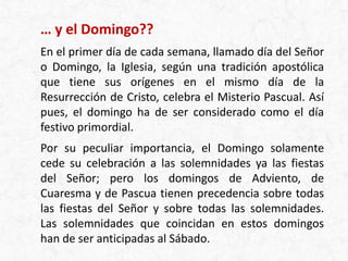 … y el Domingo??
En el primer día de cada semana, llamado día del Señor
o Domingo, la Iglesia, según una tradición apostólica
que tiene sus orígenes en el mismo día de la
Resurrección de Cristo, celebra el Misterio Pascual. Así
pues, el domingo ha de ser considerado como el día
festivo primordial.
Por su peculiar importancia, el Domingo solamente
cede su celebración a las solemnidades ya las fiestas
del Señor; pero los domingos de Adviento, de
Cuaresma y de Pascua tienen precedencia sobre todas
las fiestas del Señor y sobre todas las solemnidades.
Las solemnidades que coincidan en estos domingos
han de ser anticipadas al Sábado.
 