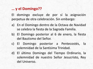 … y el Domingo??
El domingo excluye de por sí la asignación
perpetua de otra celebración. Sin embargo:
a) En el Domingo dentro de la Octava de Navidad
se celebra la fiesta de la Sagrada Familia.
b) El Domingo posterior al 6 de enero, la fiesta
del Bautismo del Señor.
c) El Domingo posterior a Pentecostés, la
solemnidad de la Santísima Trinidad.
d) El último Domingo del Tiempo Ordinario, la
solemnidad de nuestro Señor Jesucristo, Rey
del Universo.
 