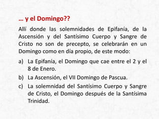 … y el Domingo??
Allí donde las solemnidades de Epifanía, de la
Ascensión y del Santísimo Cuerpo y Sangre de
Cristo no son de precepto, se celebrarán en un
Domingo como en día propio, de este modo:
a) La Epifanía, el Domingo que cae entre el 2 y el
8 de Enero.
b) La Ascensión, el VII Domingo de Pascua.
c) La solemnidad del Santísimo Cuerpo y Sangre
de Cristo, el Domingo después de la Santísima
Trinidad.
 