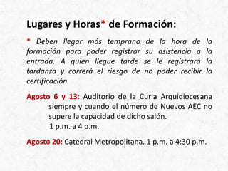 Lugares y Horas* de Formación:
* Deben llegar más temprano de la hora de la
formación para poder registrar su asistencia a la
entrada. A quien llegue tarde se le registrará la
tardanza y correrá el riesgo de no poder recibir la
certificación.
Agosto 6 y 13: Auditorio de la Curia Arquidiocesana
siempre y cuando el número de Nuevos AEC no
supere la capacidad de dicho salón.
1 p.m. a 4 p.m.
Agosto 20: Catedral Metropolitana. 1 p.m. a 4:30 p.m.
 