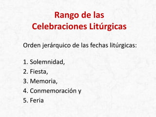 Rango de las
Celebraciones Litúrgicas
Orden jerárquico de las fechas litúrgicas:
1. Solemnidad,
2. Fiesta,
3. Memoria,
4. Conmemoración y
5. Feria
 