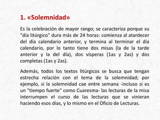 1. «Solemnidad»
Es la celebración de mayor rango; se caracteriza porque su
"día litúrgico" dura más de 24 horas: comienza al atardecer
del día calendario anterior, y termina al terminar el día
calendario, por lo tanto tiene dos misas (la de la tarde
anterior y la del día), dos vísperas (1as y 2as) y dos
completas (1as y 2as).
Además, todos los textos litúrgicos se busca que tengan
estrecha relación con el tema de la solemnidad; por
ejemplo, si la solemnidad cae entre semana -incluso si es
un "tiempo fuerte" como Cuaresma- las lecturas de la misa
interrumpen el curso de las lecturas que se vinieran
haciendo esos días, y lo mismo en el Oficio de Lecturas.
 