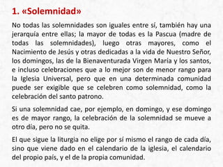 1. «Solemnidad»
No todas las solemnidades son iguales entre sí, también hay una
jerarquía entre ellas; la mayor de todas es la Pascua (madre de
todas las solemnidades), luego otras mayores, como el
Nacimiento de Jesús y otras dedicadas a la vida de Nuestro Señor,
los domingos, las de la Bienaventurada Virgen María y los santos,
e incluso celebraciones que a lo mejor son de menor rango para
la Iglesia Universal, pero que en una determinada comunidad
puede ser exigible que se celebren como solemnidad, como la
celebración del santo patrono.
Si una solemnidad cae, por ejemplo, en domingo, y ese domingo
es de mayor rango, la celebración de la solemnidad se mueve a
otro día, pero no se quita.
El que sigue la liturgia no elige por sí mismo el rango de cada día,
sino que viene dado en el calendario de la iglesia, el calendario
del propio país, y el de la propia comunidad.
 