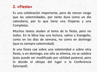 2. «Fiesta»
Es una celebración importante, pero de menor rango
que las solemnidades, por tanto dura como un día
calendario, por lo que tiene una Vísperas y una
Completas.
Muchos textos aluden al tema de la fiesta, pero no
todos. En la Misa hay una lectura, salmo y Evangelio,
como en los días de semana, no como en domingo
(que es siempre solemnidad).
Si una fiesta cae sobre una solemnidad o sobre otra
fiesta, o en domingo, ese año se elimina, no se celebra
(esto puede ser modificado por utilidad pastoral, pero
lo decide el obispo del lugar o la Conferencia
Episcopal).
 