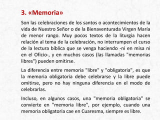 3. «Memoria»
Son las celebraciones de los santos o acontecimientos de la
vida de Nuestro Señor o de la Bienaventurada Virgen María
de menor rango. Muy pocos textos de la liturgia hacen
relación al tema de la celebración, no interrumpen el curso
de la lectura bíblica que se venga haciendo -ni en misa ni
en el Oficio-, y en muchos casos (las llamadas "memorias
libres") pueden omitirse.
La diferencia entre memoria "libre" y "obligatoria", es que
la memoria obligatoria debe celebrarse y la libre puede
omitirse, pero no hay ninguna diferencia en el modo de
celebrarlas.
Incluso, en algunos casos, una "memoria obligatoria" se
convierte en "memoria libre", por ejemplo, cuando una
memoria obligatoria cae en Cuaresma, siempre es libre.
 