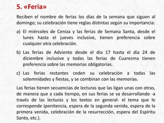 5. «Feria»
Reciben el nombre de ferias los días de la semana que siguen al
domingo; su celebración tiene reglas distintas según su importancia:
a) El miércoles de Ceniza y las ferias de Semana Santa, desde el
lunes hasta el jueves inclusive, tienen preferencia sobre
cualquier otra celebración.
b) Las ferias de Adviento desde el día 17 hasta el día 24 de
diciembre inclusive y todas las ferias de Cuaresma tienen
preferencia sobre las memorias obligatorias.
c) Las ferias restantes ceden su celebración a todas las
solemnidades y fiestas, y se combinan con las memorias.
Las ferias tienen secuencias de lecturas que las ligan unas con otras,
de manera que a cada tiempo, en sus ferias se va desarrollando -a
través de las lecturas y los textos en general- el tema que le
corresponde (penitencia, espera de la segunda venida, espera de la
primera venida, celebración de la resurrección, espera del Espíritu
Santo, etc.).
 