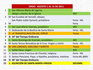 ORDO: AGOSTO 1 AL 15 DE 2011
01 L San Alfonso María de Ligorio,
obispo y doctor de la Iglesia MO
02 M San Eusebio de Vercelli, obispo;
San Pedro Julián Eymard, presbítero Feria - ML
03 M Feria
04 J San Juan María Vianney, presbítero MO
05 V Dedicación de la Basílica de Santa María Feria - ML
06 S LA TRANSFIGURACIÓN DEL SEÑOR Fiesta
07 D 19° del Tiempo Ordinario
08 L Santo Domingo de Guzmán, presbítero MO
09 M Santa Teresa Benedicta de la Cruz. Virgen y mártir Feria - ML
10 M SAN LORENZO, DIÁCONO Y MÁRTIR Fiesta
11 J Santa Clara, virgen MO
12 V Santa Juana Francisca de Chantal, religiosa Feria - ML
13 S Santos Ponciano. Papa, e Hipólito, presbítero, mártires Feria-ML-BMV
14 D 20° del Tiempo Ordinario
15 L ASUNCIÓN DE SANTA MARÍA VIRGEN SOLEMN.
 
