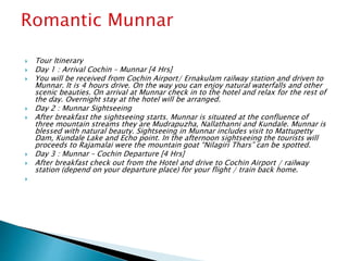  Tour Itinerary
 Day 1 : Arrival Cochin – Munnar [4 Hrs]
 You will be received from Cochin Airport/ Ernakulam railway station and driven to
Munnar. It is 4 hours drive. On the way you can enjoy natural waterfalls and other
scenic beauties. On arrival at Munnar check in to the hotel and relax for the rest of
the day. Overnight stay at the hotel will be arranged.
 Day 2 : Munnar Sightseeing
 After breakfast the sightseeing starts. Munnar is situated at the confluence of
three mountain streams they are Mudrapuzha, Nallathanni and Kundale. Munnar is
blessed with natural beauty. Sightseeing in Munnar includes visit to Mattupetty
Dam, Kundale Lake and Echo point. In the afternoon sightseeing the tourists will
proceeds to Rajamalai were the mountain goat “Nilagiri Thars” can be spotted.
 Day 3 : Munnar – Cochin Departure [4 Hrs]
 After breakfast check out from the Hotel and drive to Cochin Airport / railway
station (depend on your departure place) for your flight / train back home.

 