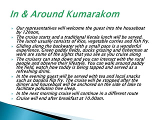  Our representatives will welcome the guest into the houseboat
by 12noon,
 The cruise starts and a traditional Kerala lunch will be served.
The lunch usually consists of Rice, vegetable curries and fish fry.
 Gliding along the backwater with a small pace is a wonderful
experience. Green paddy fields, ducks grazing and fisherman at
work are some of the sights that you see as you cruise along
 The cruisers can step down and you can interact with the rural
people and observe their lifestyle. You can walk around paddy
the field, watch how toddy is being tapped and served as a
refreshing drink.
 In the evening guest will be served with tea and local snacks
such as banana flip fry. The cruise will be stopped after the
dinner and houseboat will be anchored on the side of lake to
facilitate pollution free sleep.
 In the next morning cruise will continue in a different route
 Cruise will end after breakfast at 10.00am.
 