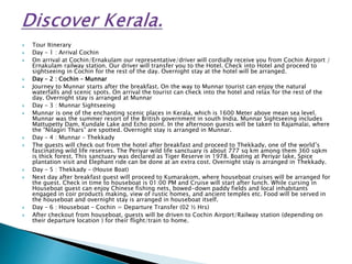  Tour Itinerary
 Day – 1 : Arrival Cochin
 On arrival at Cochin/Ernakulam our representative/driver will cordially receive you from Cochin Airport /
Ernakulam railway station. Our driver will transfer you to the Hotel. Check into Hotel and proceed to
sightseeing in Cochin for the rest of the day. Overnight stay at the hotel will be arranged.
 Day – 2 : Cochin – Munnar
 Journey to Munnar starts after the breakfast. On the way to Munnar tourist can enjoy the natural
waterfalls and scenic spots. On arrival the tourist can check into the hotel and relax for the rest of the
day. Overnight stay is arranged at Munnar
 Day – 3 : Munnar Sightseeing
 Munnar is one of the enchanting scenic places in Kerala, which is 1600 Meter above mean sea level.
Munnar was the summer resort of the British government in south India. Munnar Sightseeing includes
Mattupetty Dam, Kundale Lake and Echo point. In the afternoon guests will be taken to Rajamalai, where
the “Nilagiri Thars” are spotted. Overnight stay is arranged in Munnar.
 Day – 4 : Munnar – Thekkady
 The guests will check out from the hotel after breakfast and proceed to Thekkady, one of the world’s
fascinating wild life reserves. The Periyar wild life sanctuary is about 777 sq km among them 360 sqkm
is thick forest. This sanctuary was declared as Tiger Reserve in 1978. Boating at Periyar lake, Spice
plantation visit and Elephant ride can be done at an extra cost. Overnight stay is arranged in Thekkady.
 Day – 5 : Thekkady – (House Boat)
 Next day after breakfast guest will proceed to Kumarakom, where houseboat cruises will be arranged for
the guest. Check in time to houseboat is 01:00 PM and Cruise will start after lunch. While cursing in
Houseboat guest can enjoy Chinese fishing nets, bowed-down paddy fields and local inhabitants
engaged in coir products making, view of rustic homes, and ancient temples etc. Food will be served in
the houseboat and overnight stay is arranged in houseboat itself.
 Day – 6 : Houseboat – Cochin = Departure Transfer (02 ½ Hrs)
 After checkout from houseboat, guests will be driven to Cochin Airport/Railway station (depending on
their departure location ) for their flight/train to home.
 