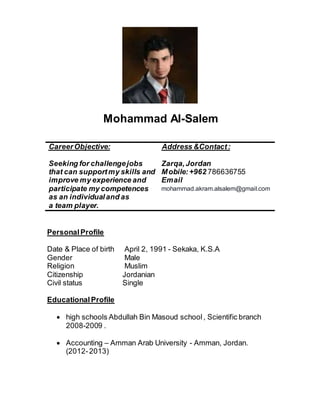 Mohammad Al-Salem
PersonalProfile
Date & Place of birth April 2, 1991 - Sekaka, K.S.A
Gender Male
Religion Muslim
Citizenship Jordanian
Civil status Single
EducationalProfile
 high schools Abdullah Bin Masoud school , Scientific branch
2008-2009 .
 Accounting – Amman Arab University - Amman, Jordan.
(2012-2013)
CareerObjective:
Seeking for challengejobs
that can supportmy skills and
improve my experience and
participate my competences
as an individualand as
a team player.
Address &Contact:
Zarqa,Jordan
Mobile:+962 786636755
Email
mohammad.akram.alsalem@gmail.com
 