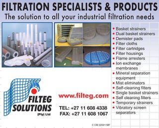 www.filteg.com
FILTRATION SPECIALISTS & PRODUCTS
© CM 020911MF
Basket strainers
Dual basket strainers
Demister pads
Filter cloths
Filter cartridges
Filter housings
Flame arresters
Ion exchange
membranes
Mineral separation
equipment
Mist eliminators
Self-cleaning filters
Single basket strainers
Self cleaning filters
Temporary strainers
Vibratory screen
separators
The solution to all your industrial filtration needs
(Pty) Ltd
TEL: +27 11 608 4338
FAX: +27 11 608 1067
 