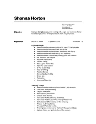 Shonna Horton
Objective I carry a strong background in working with people and business affairs. I
have strong business development skills. I am very organized.
Experience 04/1991-Current Captain D’s, LLC Nashville, TN
Payroll Manager
• Responsible for processing payroll for over 5000 employees.
• Responsible for processing year end W-2’s.
• Responsible for all Garnishment deductions and set up.
• Responsible for New Hire Set Up and Reporting
• Responsible for Vacation Request Approval and balance
• HR Relations with Payroll
• Accounts Receivable
• Vendor Set Up
• Back Up for Payroll Tax
• FSV Pay Card System
• E Pay Stub Set Up
• Year End Filing
• Position Set Up
• General Ledger Set Up
• Gross Ups
• Relocation
• Insurance Reporting
Treasury Analyst
• Responsible for store bank reconciliation’s and analysis.
• Daily bank draft processing.
• Deposit verification.
• Bank deposit preparation.
• Driscoll Bank Reports.
• Take care of all outstanding check lists.
• Take care of all issues with our non-profit account.
• Daily Cash and Forecasting for the company.
• Answer multi-line phones.
• Process A/P checks weekly.
• Training new employees for the Cash Management Dept.
• Upload checks and g/c that cleared the account.
371 Jennings Pond Road
Lebanon, TN 37090
(615) 594-4534
Snhjrh2@hughes.net
 