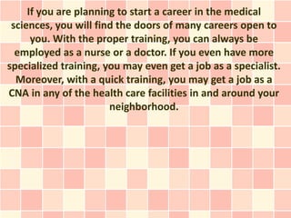 If you are planning to start a career in the medical
 sciences, you will find the doors of many careers open to
      you. With the proper training, you can always be
  employed as a nurse or a doctor. If you even have more
specialized training, you may even get a job as a specialist.
  Moreover, with a quick training, you may get a job as a
CNA in any of the health care facilities in and around your
                       neighborhood.
 