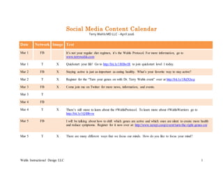Wahls Instructional Design LLC 1
Social Media Content Calendar
Terry Wahls MD LLC - April 2016
Date Network Image Text
Mar 1 FB It’s not your regular diet regimen, it’s the Wahls Protocol. For more information, go to
www.terrywahls.com
Mar 1 T X Quickstart your life! Go to http://bit.ly/1l0BwlR to join quickstart level 1 today.
Mar 2 FB X Staying active is just as important as eating healthy. What’s your favorite way to stay active?
Mar 2 T X Register for the “Turn your genes on with Dr. Terry Wahls event” over at http://bit.ly/1RdXheg
Mar 3 FB X Come join me on Twitter for more news, information, and events.
Mar 3 T
Mar 4 FB
Mar 4 T X There’s still more to learn about the #WahlsProtocol. To learn more about #WahlsWarriors go to
http://bit.ly/1QlBbvw
Mar 5 FB I will be talking about how to shift which genes are active and which ones are silent to create more health
and reduce symptoms. Register for it now over at: http://www.newpi.coop/event/turn-the-right-genes-on/
Mar 5 T X There are many different ways that we focus our minds. How do you like to focus your mind?
 
