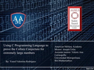 Using C Programming Language to
prove the Collatz Conjecture for
extremely large numbers
By: Yused Valentina Rodríguez
American Military Academy
Mentor: Joseph Colón
Assistant mentor: Valerie Ann
Carrasquillo
Universidad Metropolitana
Bio-Mathemathics
 