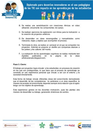 B. Se realiza una sensibilización con creaciones rítmicas en video
utilizando únicamente los componentes de cuerpo.
C. Se realizan ejercicios de exploración con ritmos para la motivación a
la creación de proyectos artísticos.
D. Se desarrollan en clase escenografías y manualidades como
máscaras, trajes y objetos que acompañan el proceso.
E. Terminada la obra, se realiza un carnaval en el que se comparten los
proyectos. Además se propone un desfile con comparsas alusivas a
los países y las culturas del mundo.
F. La evaluación de los aprendizajes cognitivos se realiza mediante test
digitales publicados en la página de la clase
artisticaneruda.blogspot.com.
Paso 3. Cierre:
El trabajo por proyectos logra vincular a los estudiantes en procesos de creación
en los que son protagonistas, lo que hace que el proceso de aprendizaje se
convierta en una experiencia personal que vincula a ser con el entorno y la
sociedad directamente.
Esta forma de trabajo vincula diferentes áreas del conocimiento demostrando
que el desarrollo de las competencias no pertenece a un área específica, la
manera de acceder al conocimiento depende siempre de la relación que el sujeto
tenga con los objetos de aprendizaje.
Esta experiencia genera en los docentes motivación, pues les plantea otra
manera de desarrollar su trabajo, generando dinámicas de cambio.
 