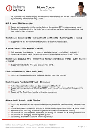Nicole Cooper
Curriculum Vitae
Lichfield Business Village, The Friary, Lichfield , Staffordshire WS13 6QG
www.in-formsolutions.com T: +44 (0)1543 560 280 info@in-formsolutions.com
P a g e | 2
UK by constructing and developing a questionnaire and analysing the results. This was supported
by undertaking a telephone survey – 2015.
NHS St Helens CCG (Merseyside)
   Supported the evaluation of Community Clinics in dermatology, ENT, gynaecology and triage.
   Produced detailed analysis of the clinics’ performance in several areas and discussed how they
best move forward to improve.
Health Service Executive (HSE) – Individual Health Identifier (IHI) – Dublin (Republic of Ireland)
   Supported with the development and completion of a communications plan.
St Mary’s Centre – Dublin (Republic of Ireland)
   Built a detailed data depositary of Ireland’s population for use in the St Mary’s review-2015.
   Undertook full research with the economic position of both Ireland and specifically Dublin.
Health Service Executive (HSE) – Primary Care Reimbursement Service (PCRS) – Dublin (Republic
of Ireland)
   Supported the build of a three year Strategic Plan- 2015.
Cardiff & Vale University Health Board (Wales)
   Supported the development of an Integrated Medium Term Plan for 2015.
Heart of England Foundation NHS Trust – Birmingham
   Helped develop the Innovation and Cost Improvement Plan for 2014.
   Supported the organisation and hosting of 2014 ‘Lets Innovate” road shows held throughout the
Trust.
   Supported The Good Hope Hospital fund raising programme.
Gibraltar Health Authority (GHA)- Gibraltar
   Supporting with the finance and commissioning arrangements for specialist tertiary referrals to the
UK.
   Liaised with the Gibraltar Health Authority to ensure smooth communication with UK based Trusts.
   Preparation and producing monthly management reports to Gibraltar Health Authority.
   Co-ordinate and validate patient information and activity and costs for all UK activity from Gibraltar.
   Co-ordinate and managing individual patient queries
   Undertaking detailed research with treatment pathways
 