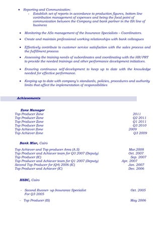 • Reporting and Communication:
- Establish set of reports in accordance to production figures, bottom line
contribution management of expenses and being the focal point of
communication between the Company and bank partner in the BA line of
business
• Monitoring the ASs management of the Insurance Specialists – Coordinators.
• Create and maintain professional working relationships with bank colleagues
• Effectively contribute to customer service satisfaction with the sales process and
the fulfillment process
• Assessing the training needs of subordinates and coordinating with the HR/PRT
to provide the needed trainings and other performance development initiatives.
• Ensuring continuous self-development to keep up to date with the knowledge
needed for effective performance.
• Keeping up to date with company’s standards, policies, procedures and authority
limits that affect the implementation of responsibilities
Achievements
Zone Manager
Top Producer Zone 2011
Top Producer Zone Q2 2011
Top Producer Zone Q1 2011
Top Producer Zone Q3 2010
Top Achiever Zone 2009
Top Achiever Zone Q3 2009
Bank Misr, Cairo
Top Achiever and Top producer Area (A.S) Mar.2008
Top Producer and Achiever team for Q3 2007 (Deputy) Oct. 2007
Top Producer (IC) Sep. 2007
Top Producer and Achiever team for Q1 2007 (Deputy) Apr. 2007
Second Top Producer for (Q4) 2006 (IC) Jan. 2007
Top Producer and Achiever (IC) Dec. 2006
HSBC, Cairo
- Second Runner- up Insurance Specialist Oct. 2005
For Q3 2005
- Top Producer (IS) May 2006
 