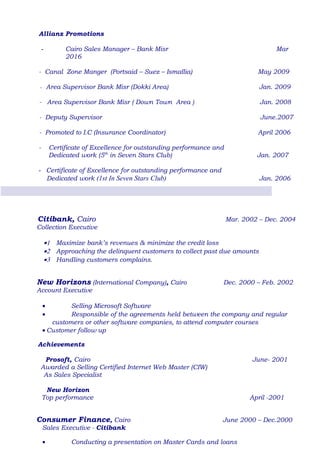 Allianz Promotions
- Cairo Sales Manager – Bank Misr Mar
2016
- Canal Zone Manger (Portsaid – Suez – Ismaïlia) May 2009
- Area Supervisor Bank Misr (Dokki Area) Jan. 2009
- Area Supervisor Bank Misr ( Down Town Area ) Jan. 2008
- Deputy Supervisor June.2007
- Promoted to I.C (Insurance Coordinator) April 2006
- Certificate of Excellence for outstanding performance and
Dedicated work (5th
in Seven Stars Club) Jan. 2007
- Certificate of Excellence for outstanding performance and
Dedicated work (1st In Seven Stars Club) Jan. 2006
Citibank, Cairo Mar. 2002 – Dec. 2004
Collection Executive
•1 Maximize bank’s revenues & minimize the credit loss
•2 Approaching the delinquent customers to collect past due amounts
•3 Handling customers complains.
New Horizons (International Company), Cairo Dec. 2000 – Feb. 2002
Account Executive
• Selling Microsoft Software
• Responsible of the agreements held between the company and regular
customers or other software companies, to attend computer courses
• Customer follow up
Achievements
Prosoft, Cairo June- 2001
Awarded a Selling Certified Internet Web Master (CIW)
As Sales Specialist
New Horizon
Top performance April -2001
Consumer Finance, Cairo June 2000 – Dec.2000
Sales Executive - Citibank
• Conducting a presentation on Master Cards and loans
 