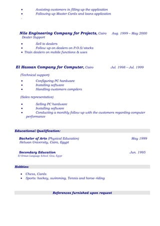 • Assisting customers in filling up the application
• Following up Master Cards and loans application
.
Nile Engineering Company for Projects, Cairo Aug. 1999 – May 2000
Dealer Support
• Sell to dealers
• Follow up on dealers on P.O.S/stocks
• Train dealers on mobile functions & uses
El Hassan Company for Computer, Cairo Jul. 1998 – Jul. 1999
(Technical support)
• Configuring PC hardware
• Installing software
• Handling customers compilers
(Sales representative)
• Selling PC hardware
• Installing software
• Conducting a monthly follow up with the customers regarding computer
performance
Educational Qualification:
Bachelor of Arts (Physical Education) May 1999
Helwan University, Cairo, Egypt
Secondary Education Jun. 1995
El Orman Language School, Giza, Egypt
Hobbies:
• Chess, Cards
• Sports: hockey, swimming, Tennis and horse–riding
References furnished upon request
 