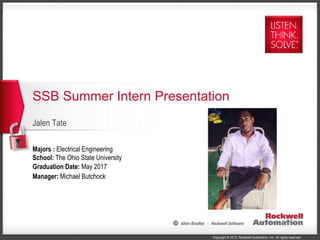 Copyright © 2013 Rockwell Automation, Inc. All rights reserved.
Jalen Tate
SSB Summer Intern Presentation
Majors : Electrical Engineering
School: The Ohio State University
Graduation Date: May 2017
Manager: Michael Butchock
 