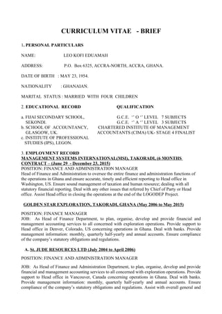 CURRICULUM VITAE - BRIEF
1. PERSONAL PARTICULARS
NAME: LEO KOFI EDUAMAH
ADDRESS: P.O. Box 6325, ACCRA-NORTH, ACCRA, GHANA.
DATE OF BIRTH : MAY 23, 1954.
NATIONALITY : GHANAIAN.
MARITAL STATUS : MARRIED WITH FOUR CHILDREN
2. EDUCATIONAL RECORD QUALIFICATION
a. FIJAI SECONDARY SCHOOL, G.C.E. ‘’ O ‘’ LEVEL 7 SUBJECTS
SEKONDI. G.C.E. ‘’ A ‘’ LEVEL 3 SUBJECTS
b. SCHOOL OF ACCOUNTANCY, CHARTERED INSTITUTE OF MANAGEMENT
GLASGOW, UK. ACCOUNTANTS (CIMA) UK- STAGE 4 FINALIST
c. INSTITUTE OF PROFESSIONAL
STUDIES (IPS), LEGON.
3. EMPLOYMENT RECORD
MANAGEMENT SYSTEMS INTERNATIONAL(MSI), TAKORADI, (6 MONTHS
CONTRACT – (June 29 - December 23, 2015)
POSITION: FINANCE AND ADMINISTRATION MANAGER
Head of Finance and Administration to oversee the entire finance and administration functions of
the operations in Ghana and ensure accurate, timely and efficient reporting to Head office in
Washington, US. Ensure sound management of taxation and human resource; dealing with all
statutory financial reporting. Deal with any other issues that referred by Chief of Party or Head
office. Assist Head office in closing the operations at the end of the LOGODEP Project.
GOLDEN STAR EXPLORATION, TAKORADI, GHANA (May 2006 to May 2015)
POSITION: FINANCE MANAGER
JOB: As Head of Finance Department, to plan, organise, develop and provide financial and
management accounting services to all concerned with exploration operations. Provide support to
Head office in Denver, Colorado, US concerning operations in Ghana. Deal with banks. Provide
management information: monthly, quarterly half-yearly and annual accounts. Ensure compliance
of the company’s statutory obligations and regulations.
A. St. JUDE RESOURCES LTD (July 2004 to April 2006)
POSITION: FINANCE AND ADMINISTRATION MANAGER
JOB: As Head of Finance and Administration Department, to plan, organise, develop and provide
financial and management accounting services to all concerned with exploration operations. Provide
support to Head office in Vancouver, Canada concerning operations in Ghana. Deal with banks.
Provide management information: monthly, quarterly half-yearly and annual accounts. Ensure
compliance of the company’s statutory obligations and regulations. Assist with overall general and
 