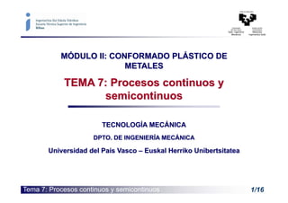 Tema 7: Procesos continuos y semicontinuos 1/16
MÓDULO II: CONFORMADO PLÁSTICO DE
METALES
TEMA 7: Procesos continuos y
semicontinuos
TECNOLOGÍA MECÁNICA
DPTO. DE INGENIERÍA MECÁNICA
Universidad del País Vasco – Euskal Herriko Unibertsitatea
 