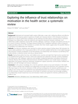 RESEARCH Open Access
Exploring the influence of trust relationships on
motivation in the health sector: a systematic
review
Dickson R O Okello1*
and Lucy Gilson1,2
Abstract
Background: Dedicated and motivated health workers (HWs) play a major role in delivering efficient and effective
health services that improve patients’ experience of health care. Growing interest in HW motivation has led to a
global focus on pay for performance strategies, but less attention has been paid to nurturing intrinsic motivation.
Workplace trust relationships involve fair treatment and respectful interactions between individuals. Such
relationships enable cooperation among HWs and their colleagues, supervisors, managers and patients and may act
as a source of intrinsic motivation. This paper presents findings from a qualitative systematic review of empirical
studies providing evidence on HW motivation, to consider what these studies suggest about the possible influence
of workplace trust relationships over motivation.
Methods: Five electronic databases were searched for articles reporting research findings about HW motivation for
various cadres published in the 10-year period 2003 to 2013 and with available full free text in the English language.
Data extraction involved consideration of the links between trust relationships and motivation, by identifying how
studies directly or indirectly mention and discuss relevant factors.
Results: Twenty-three articles from low- and middle-income countries and eight from high-income countries that
met predetermined quality and inclusion criteria were appraised and subjected to thematic synthesis. Workplace
trust relationships with colleagues, supervisors and managers, employing organisation and patients directly and
indirectly influence HW motivation. Motivational factors identified as linked to trust include respect; recognition,
appreciation and rewards; supervision; teamwork; management support; autonomy; communication, feedback and
openness; and staff shortages and resource inadequacy.
Conclusion: To the authors’ knowledge, this is the first systematic review on trust and motivation in the health
sector. Evidence indicates that workplace trust relationships encourage social interactions and cooperation among
HWs, have impact on the intrinsic motivation of HWs and have consequences for retention, performance and
quality of care. Human resource management and organisational practices are critical in sustaining workplace trust
and HW motivation. Research and assessment of the levels of motivation and factors that encourage workplace
trust relationships should include how trust and motivation interact and operate for retention, performance and
quality of care.
Keywords: Motivation, Workplace trust, Trust relationships, Health workers
* Correspondence: Dickson.Drookello@gmail.com
1
Health Policy and Systems Division, School of Public Health and Family
Medicine, University of Cape Town, Observatory, 7925 Western Cape, South
Africa
Full list of author information is available at the end of the article
© 2015 Okello and Gilson; licensee BioMed Central. This is an Open Access article distributed under the terms of the Creative
Commons Attribution License (http://creativecommons.org/licenses/by/4.0), which permits unrestricted use, distribution, and
reproduction in any medium, provided the original work is properly credited. The Creative Commons Public Domain
Dedication waiver (http://creativecommons.org/publicdomain/zero/1.0/) applies to the data made available in this article,
unless otherwise stated.
Okello and Gilson Human Resources for Health (2015) 13:16
DOI 10.1186/s12960-015-0007-5
 