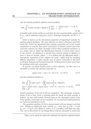98
CHAPITRE 5. AN INTERIOR-POINT APPROACH TO
TRAJECTORY OPTIMIZATION
and the related penalized optimal control problem:
Min
T
0
ℓε(y(t), u(t))dt + Φ(y(T));
˙y(t) = f(y(t), u(t)), t ∈ [0, T],
y(0) = y0
.
(5.16)
A feasible point of this problem is such that the state equation holds, gi(y(t), u(t)) >
0 a.e., and in addition, log[gi(y(t), u(t))] is Lebesgue integrable, for all i = 1
to r.
Little is known on the theoretical properties of logarithmic penalty for
optimal control problems. The only reference we know is Bonnans and Guil-
baud [14]. Under the hypothesis that running constraints are in fact bound
constraints on controls, they prove convergence of optimal control and states
(and also costates) for either (strongly) convex linear quadratic problems, or
in a larger class in which the Hamiltonian function is convex with respect
to the control. In addition it is proved that controls remain at distance at
least cε from its bounds, where c > 0 is uniform for all suﬃciently small ε.
Asymptotic expansions of the solution for small ε might help for designing
eﬃcient algorithms; a rather speciﬁc case of control constraints is discussed
in Alvarez, Bonnans and Laurent-Varin [1]. Nothing seems to have been done
for problems with state constraints.
In practice an initial feasible point is often unknown. In that case it is
advisable to rewrite the running constraint as
g(y(t), u(t)) − e(t) = 0; e(t) ≥ 0, t ∈ [0, T], (5.17)
and the penalized problem as
Min
T
0
ℓε(y(t), u(t)) − ε
q
i=1
log[ei(t)] dt + Φ(y(T));
˙y(t) = f(y(t), u(t)); g(y(t), u(t)) − e(t) = 0; e(t) ≥ 0, t ∈ [0, T];
y(0) = y0
.
(5.18)
Clearly problems (5.16) and (5.18) are equivalent. The advantage of formu-
lation (5.18) is that, given a starting point for which the slack variable is
positive, we may still consider Newton steps on the optimality system (even
if the equality constraints are not satisﬁed). So our practical implementations
are based on formulation (5.18).
The penalized problem (5.16) is unconstrained with an integral and ﬁnal
cost. Adding an additional state variable yn+1 such that yn+1(0) = 0 and
˙yn+1(t) = ℓε(y(t), u(t)) allows to reduce it to a problem with ﬁnal cost only,
that can be discretized by the Runge-Kutta schemes discussed in subsection
Thèse sur le calcul de trajectoire optimale des lanceurs spatiaux futurs
 