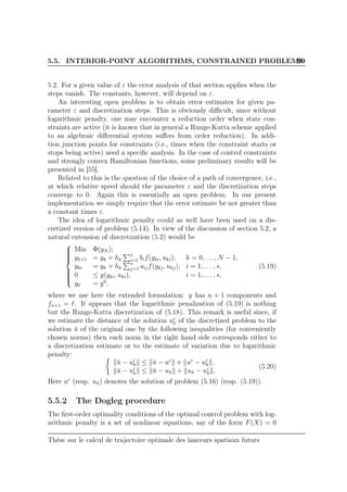 5.5. INTERIOR-POINT ALGORITHMS, CONSTRAINED PROBLEMS99
5.2. For a given value of ε the error analysis of that section applies when the
steps vanish. The constants, however, will depend on ε.
An interesting open problem is to obtain error estimates for given pa-
rameter ε and discretization steps. This is obviously diﬃcult, since without
logarithmic penalty, one may encounter a reduction order when state con-
straints are active (it is known that in general a Runge-Kutta scheme applied
to an algebraic diﬀerential system suﬀers from order reduction). In addi-
tion junction points for constraints (i.e., times when the constraint starts or
stops being active) need a speciﬁc analysis. In the case of control constraints
and strongly convex Hamiltonian functions, some preliminary results will be
presented in [55].
Related to this is the question of the choice of a path of convergence, i.e.,
at which relative speed should the parameter ε and the discretization steps
converge to 0. Again this is essentially an open problem. In our present
implementation we simply require that the error estimate be not greater than
a constant times ε.
The idea of logarithmic penalty could as well have been used on a dis-
cretized version of problem (5.14). In view of the discussion of section 5.2, a
natural extension of discretization (5.2) would be



Min Φ(yN );
yk+1 = yk + hk
s
i=1 bif(yki, uki), k = 0, . . . , N − 1,
yki = yk + hk
s
j=1 aijf(ykj, ukj), i = 1, . . . , s,
0 ≤ g(yki, uki), i = 1, . . . , s,
y0 = y0
.
(5.19)
where we use here the extended formulation: y has n + 1 components and
fn+1 = ℓ. It appears that the logarithmic penalization of (5.19) is nothing
but the Runge-Kutta discretization of (5.18). This remark is useful since, if
we estimate the distance of the solution uε
h of the discretized problem to the
solution ¯u of the original one by the following inequalities (for conveniently
chosen norms) then each norm in the right hand side corresponds either to
a discretization estimate or to the estimate of variation due to logarithmic
penalty:
¯u − uε
h ≤ ¯u − uε
+ uε
− uε
h ,
¯u − uε
h ≤ ¯u − uh + uh − uε
h .
(5.20)
Here uε
(resp. uh) denotes the solution of problem (5.16) (resp. (5.19)).
5.5.2 The Dogleg procedure
The ﬁrst-order optimality conditions of the optimal control problem with log-
arithmic penalty is a set of nonlinear equations, say of the form F(X) = 0
Thèse sur le calcul de trajectoire optimale des lanceurs spatiaux futurs
 