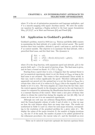 100
CHAPITRE 5. AN INTERIOR-POINT APPROACH TO
TRAJECTORY OPTIMIZATION
where X is the set of optimization parameters and Lagrange multipliers, and
F is a smooth mapping with square Jacobian matrix. We solve the nonlin-
ear equation by applying a Dogleg method to the least square formulation
MinX F(X) 2
, as in Moré and Sorensen [61] and Powell [63].
5.6 Application to Goddard’s problem
Goddard’s problem, stated in 1919 (see e.g. Tsiotras and Kelley [68]) consists
in maximizing the ﬁnal altitude of a rocket with vertical ascent. The model
involves three state variables: altitude h, speed v and mass m, and the thrust
F as control variable. The objective is to maximize the ﬁnal altitude, with a
prescribed ﬁnal mass, and free ﬁnal time. The dynamics is



˙h(t) = v(t),
˙v(t) = (F(t) − D(v(t), h(t)))/m(t) − g(h(t)),
˙m(t) = −F(t)/c
(5.21)
where D is the drag function, with arguments speed and altitude, g(h) is the
gravity ﬁeld, and c > 0 is the speed of ejection of gas. The ﬁnal mass is given,
and we have a bound on thrust: 0 ≤ F(t) ≤ Fmax.
Starting from a speed close to zero, it happens that the optimal thrust is
not (as numerical experiments show) to set the thrust at Fmax as long as the
ﬁnal mass is not attained. The reason is that aerodynamic forces would, in
that case, tend to reduce signiﬁcantly the speed. Therefore (although this is
apparently not proved yet) the optimal law is to set the thrust at Fmax for a
certain time, then to set it to values in (0, Fmax) (this is the singular arc) and
ﬁnally to set it to zero. The term singular arc comes from the fact that, since
the control appears linearly in the dynamics (and not in the cost function) it
cannot be computed by minimizing the Hamiltonian function when the latter
is a constant function of the control. There exists a nice piece of theory that
allows to obtain the control law during the singular arc (see [21, 68]), but of
course we do not use it in our numerical experiments.
Although our code may use arbitrary Runge-Kutta coeﬃcients, we have
used the Gauss-Legendre scheme of order 2 and of order 4, so that we may
see how the code behaves when there are many time steps. The results are
synthetized in Table 5.1 and 5.2, where for each major iteration, correspond-
ing to the resolution of the penalized problem for a given value of ε. We
display the values of the major iteration It, the number of dogleg iterations
nit, the size N of the mesh, the number of points to be added (predicted by
the reﬁnement procedure), the current value of ε and the threshold on error
Thèse sur le calcul de trajectoire optimale des lanceurs spatiaux futurs
 