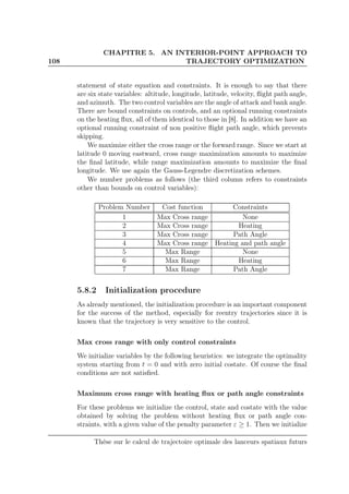108
CHAPITRE 5. AN INTERIOR-POINT APPROACH TO
TRAJECTORY OPTIMIZATION
statement of state equation and constraints. It is enough to say that there
are six state variables: altitude, longitude, latitude, velocity, ﬂight path angle,
and azimuth. The two control variables are the angle of attack and bank angle.
There are bound constraints on controls, and an optional running constraints
on the heating ﬂux, all of them identical to those in [8]. In addition we have an
optional running constraint of non positive ﬂight path angle, which prevents
skipping.
We maximize either the cross range or the forward range. Since we start at
latitude 0 moving eastward, cross range maximization amounts to maximize
the ﬁnal latitude, while range maximization amounts to maximize the ﬁnal
longitude. We use again the Gauss-Legendre discretization schemes.
We number problems as follows (the third column refers to constraints
other than bounds on control variables):
Problem Number Cost function Constraints
1 Max Cross range None
2 Max Cross range Heating
3 Max Cross range Path Angle
4 Max Cross range Heating and path angle
5 Max Range None
6 Max Range Heating
7 Max Range Path Angle
5.8.2 Initialization procedure
As already mentioned, the initialization procedure is an important component
for the success of the method, especially for reentry trajectories since it is
known that the trajectory is very sensitive to the control.
Max cross range with only control constraints
We initialize variables by the following heuristics: we integrate the optimality
system starting from t = 0 and with zero initial costate. Of course the ﬁnal
conditions are not satisﬁed.
Maximum cross range with heating ﬂux or path angle constraints
For these problems we initialize the control, state and costate with the value
obtained by solving the problem without heating ﬂux or path angle con-
straints, with a given value of the penalty parameter ε ≥ 1. Then we initialize
Thèse sur le calcul de trajectoire optimale des lanceurs spatiaux futurs
 