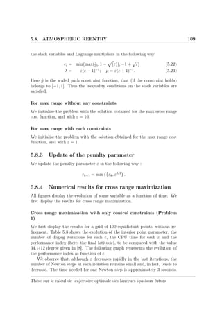 5.8. ATMOSPHERIC REENTRY 109
the slack variables and Lagrange multipliers in the following way:
ei = min(max(˜gi, 1 − (ε)), −1 +
√
ε) (5.22)
λ = ε(e − 1)−1
; µ = ε(e + 1)−1
. (5.23)
Here ˜g is the scaled path constraint function, that (if the constraint holds)
belongs to [−1, 1]. Thus the inequality conditions on the slack variables are
satisﬁed.
For max range without any constraints
We initialize the problem with the solution obtained for the max cross range
cost function, and with ε = 16.
For max range with each constraints
We initialise the problem with the solution obtained for the max range cost
function, and with ε = 1.
5.8.3 Update of the penalty parameter
We update the penalty parameter ε in the following way :
εk+1 = min 1
2
εk, ε3/2
.
5.8.4 Numerical results for cross range maximization
All ﬁgures display the evolution of some variable as a function of time. We
ﬁrst display the results for cross range maximization.
Cross range maximization with only control constraints (Problem
1)
We ﬁrst display the results for a grid of 100 equidistant points, without re-
ﬁnement. Table 5.3 shows the evolution of the interior point parameter, the
number of dogleg iterations for each ε, the CPU time for each ε and the
performance index (here, the ﬁnal latitude), to be compared with the value
34.1412 degree given in [8]. The following graph represents the evolution of
the performance index as function of ε.
We observe that, although ε decreases rapidly in the last iterations, the
number of Newton steps at each iteration remains small and, in fact, tends to
decrease. The time needed for one Newton step is approximately 3 seconds.
Thèse sur le calcul de trajectoire optimale des lanceurs spatiaux futurs
 