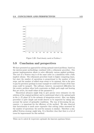 5.9. CONCLUSION AND PERSPECTIVES 115
0 200 400 600 800 1000 1200 1400 1600 1800 2000
0.0000
0.0001
0.0002
0.0003
0.0004
0.0005
0.0006
0.0007
0.0008
0.0009
0.0010
Figure 5.20: Final density mesh in Problem 1
5.9 Conclusion and perspectives
We have presented an approach for solving optimal control problems, based on
the interior-point methodology combined with a reﬁnement procedure. Our
present implementation allows to solve eﬃciently various applied problems.
The cost of a Newton step is of the same order as a simulation with a fully
implicit scheme. The reﬁnement procedure leads to higher computing times,
but since the number of operations is proportional to the number of time
steps, and the number of added steps seems to be minimal, this is the price
to pay for precision (perhaps in some example we could test if some of the time
steps could be merged). The software, however, encountered diﬃculties for
the reentry problem when both constraints on ﬂight path angle and heating
ﬂux are active, for small values of the parameter ε.
Theoretical advances might help to give precise error estimates (to the
solution of the original problem) and to understand what is the optimal path
in the (ε, E) plane (E is the estimate of integration errors). Also, our dogleg
procedure is quite simple and would deserve to be improved by taking into
account the nature of optimality conditions. The way of decreasing the pa-
rameter ε is important for the eﬃciency of the method. We also observed
that factorization is much more expensive that solving (when measured by
the number of operations; the need for memory is similar). Therefore a sim-
pliﬁed Newton strategy might help. It is therefore clear that there is a lot of
room for improvement for this method.
Thèse sur le calcul de trajectoire optimale des lanceurs spatiaux futurs
 