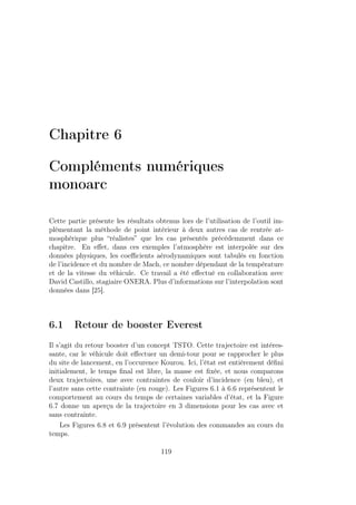 Chapitre 6
Compléments numériques
monoarc
Cette partie présente les résultats obtenus lors de l’utilisation de l’outil im-
plémentant la méthode de point intérieur à deux autres cas de rentrée at-
mosphérique plus “réalistes” que les cas présentés précédemment dans ce
chapitre. En eﬀet, dans ces exemples l’atmosphère est interpolée sur des
données physiques, les coeﬃcients aérodynamiques sont tabulés en fonction
de l’incidence et du nombre de Mach, ce nombre dépendant de la température
et de la vitesse du véhicule. Ce travail a été eﬀectué en collaboration avec
David Castillo, stagiaire ONERA. Plus d’informations sur l’interpolation sont
données dans [25].
6.1 Retour de booster Everest
Il s’agit du retour booster d’un concept TSTO. Cette trajectoire est intéres-
sante, car le véhicule doit eﬀectuer un demi-tour pour se rapprocher le plus
du site de lancement, en l’occurence Kourou. Ici, l’état est entièrement déﬁni
initialement, le temps ﬁnal est libre, la masse est ﬁxée, et nous comparons
deux trajectoires, une avec contraintes de couloir d’incidence (en bleu), et
l’autre sans cette contrainte (en rouge). Les Figures 6.1 à 6.6 représentent le
comportement au cours du temps de certaines variables d’état, et la Figure
6.7 donne un aperçu de la trajectoire en 3 dimensions pour les cas avec et
sans contrainte.
Les Figures 6.8 et 6.9 présentent l’évolution des commandes au cours du
temps.
119
 