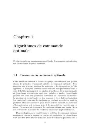 Chapitre 1
Algorithmes de commande
optimale
Ce chapitre présente un panorama des méthodes de commande optimale ainsi
que des méthodes de points intérieurs.
1.1 Panorama en commande optimale
Cette section est destinée à donner un aperçu, non exhaustif, des grandes
classes de méthodes couramment utilisées en commande optimale. Nous
décrirons leur principe, ainsi que les avantages et les inconvénients qu’elles
apportent, et nous positionnerons la méthode que nous présenterons dans la
suite de la thèse par rapport à ces familles de méthodes. Nous pouvons parler
de deux classes principales de méthodes : globales, et locales. Les méthodes
globales sont celles qui garantissent l’obtention de l’“optimum optimorum”.
Le problème de ces méthodes est leur lourdeur et de ce fait leur limitation.
Les méthodes locales sont des méthodes qui exhibent une solution locale du
problème. Dans certains cas ce genre de méthode est suﬃsant, en particulier
s’il n’existe qu’un seul optimum grâce à des propriétés de convexité par ex-
emple. En aérospatiale la majorité des méthodes utilisées sont locales. Notre
méthode cherche à résoudre les conditions nécessaires d’optimalité locale.
Dans ce chapitre, nous considèrerons le problème de commande optimale
consistant à trouver la fonction du temps u∗
(t) minimisant un critère dépen-
dant de l’état. Pour ﬁxer les notations, nous choisirons un problème sous la
11
 