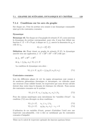 7.1. GRAPHE DE SCÉNARIO, DYNAMIQUE ET CRITÈRE 129
7.1.4 Conditions sur les arcs du graphe
Sur chaque arc, l’état du système sera soumis à une dynamique commandée
ainsi qu’à des contraintes courantes.
Dynamique
Remarque 43. Sur chaque arc d’un graphe de scénario (V, E), nous associons
la dynamique du système correspondant, pour cela, il nous faut déﬁnir une
fonction δ : E → N × N qui, à chaque arc (i, j), associe la dimension de yij et
celle de uij.
δ(i, j) = (δij
y , δij
u )
Déﬁnition 44. Étant donné un graphe de scénario (V, E), la dynamique
associée sera une application f : E → (RN
× RN
→ RN
) telle que :
• fij : Rδij
y
× Rδij
u
→ Rδij
y
• ˙yij = fij(yij, uij), ∀(i, j) ∈ E
La condition de dynamique sera alors :
∀(i, j) ∈ E, ˙yij(t) = fij(yij(t), uij(t), πij) (7.1)
Contraintes courantes
Lors des diﬀérentes phases de vol, les engins aérospatiaux sont soumis à
de nombreux phénomènes thermiques et mécaniques, ces véhicules ayant
une structure d’une solidité bornée, les trajectoires que nous devons calculer
doivent donc rester dans le domaine de résistance du véhicule. Nous aurons
des contraintes courantes sur le système :
∀(i, j) ∈ E, aij ≤ gij(yij, uij, πij) ≤ bij (7.2)
Pour des raisons numériques nous introduisons les “variables d’écart”. La
condition (7.2) sera découpée en deux conditions :
∀(i, j) ∈ E, aij ≤ eij ≤ bij (7.3)
∀(i, j) ∈ E, gij(yij, uij, πij) − eij = 0 (7.4)
L’utilisation de ces variables d’écart, permet d’initialiser l’outil avec une
trajectoire non-admissible, c’est à dire ne satisfaisant pas les contraintes
courantes d’inégalité.
Thèse sur le calcul de trajectoire optimale des lanceurs spatiaux futurs
 