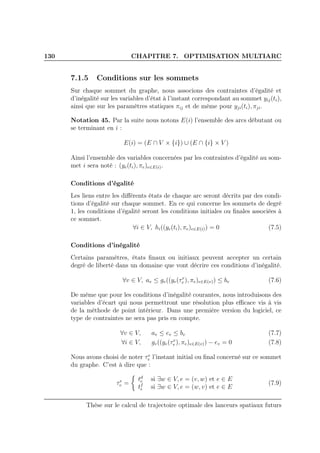 130 CHAPITRE 7. OPTIMISATION MULTIARC
7.1.5 Conditions sur les sommets
Sur chaque sommet du graphe, nous associons des contraintes d’égalité et
d’inégalité sur les variables d’état à l’instant correspondant au sommet yij(ti),
ainsi que sur les paramètres statiques πij et de même pour yji(ti), πji.
Notation 45. Par la suite nous notons E(i) l’ensemble des arcs débutant ou
se terminant en i :
E(i) = (E ∩ V × {i}) ∪ (E ∩ {i} × V )
Ainsi l’ensemble des variables concernées par les contraintes d’égalité au som-
met i sera noté : (ye(ti), πe)e∈E(i).
Conditions d’égalité
Les liens entre les diﬀérents états de chaque arc seront décrits par des condi-
tions d’égalité sur chaque sommet. En ce qui concerne les sommets de degré
1, les conditions d’égalité seront les conditions initiales ou ﬁnales associées à
ce sommet.
∀i ∈ V, hi((ye(ti), πe)e∈E(i)) = 0 (7.5)
Conditions d’inégalité
Certains paramètres, états ﬁnaux ou initiaux peuvent accepter un certain
degré de liberté dans un domaine que vont décrire ces conditions d’inégalité.
∀v ∈ V, av ≤ gv((ye(τe
v ), πe)e∈E(v)) ≤ bv (7.6)
De même que pour les conditions d’inégalité courantes, nous introduisons des
variables d’écart qui nous permettront une résolution plus eﬃcace vis à vis
de la méthode de point intérieur. Dans une première version du logiciel, ce
type de contraintes ne sera pas pris en compte.
∀v ∈ V, av ≤ ev ≤ bv (7.7)
∀i ∈ V, gv((ye(τe
v ), πe)e∈E(v)) − ev = 0 (7.8)
Nous avons choisi de noter τe
v l’instant initial ou ﬁnal concerné sur ce sommet
du graphe. C’est à dire que :
τe
v =
td
e si ∃w ∈ V, e = (v, w) et e ∈ E
tf
e si ∃w ∈ V, e = (w, v) et e ∈ E
(7.9)
Thèse sur le calcul de trajectoire optimale des lanceurs spatiaux futurs
 