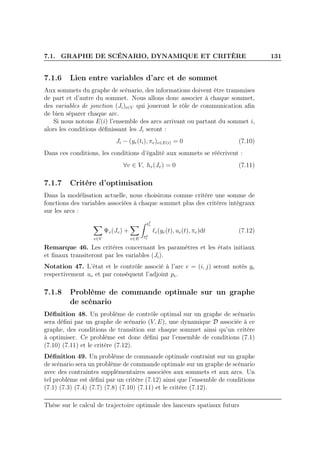 7.1. GRAPHE DE SCÉNARIO, DYNAMIQUE ET CRITÈRE 131
7.1.6 Lien entre variables d’arc et de sommet
Aux sommets du graphe de scénario, des informations doivent être transmises
de part et d’autre du sommet. Nous allons donc associer à chaque sommet,
des variables de jonction (Ji)i∈V qui joueront le rôle de communication aﬁn
de bien séparer chaque arc.
Si nous notons E(i) l’ensemble des arcs arrivant ou partant du sommet i,
alors les conditions déﬁnissant les Ji seront :
Ji − (ye(ti), πe)e∈E(i) = 0 (7.10)
Dans ces conditions, les conditions d’égalité aux sommets se réécrivent :
∀v ∈ V, hv(Jv) = 0 (7.11)
7.1.7 Critère d’optimisation
Dans la modélisation actuelle, nous choisirons comme critère une somme de
fonctions des variables associées à chaque sommet plus des critères intégraux
sur les arcs :
v∈V
Ψv(Jv) +
e∈E
tf
e
td
e
ℓe(ye(t), ue(t), πe)dt (7.12)
Remarque 46. Les critères concernant les paramètres et les états initiaux
et ﬁnaux transiteront par les variables (Ji).
Notation 47. L’état et le contrôle associé à l’arc e = (i, j) seront notés ye
respectivement ue et par conséquent l’adjoint pe.
7.1.8 Problème de commande optimale sur un graphe
de scénario
Déﬁnition 48. Un problème de contrôle optimal sur un graphe de scénario
sera déﬁni par un graphe de scénario (V, E), une dynamique D associée à ce
graphe, des conditions de transition sur chaque sommet ainsi qu’un critère
à optimiser. Ce problème est donc déﬁni par l’ensemble de conditions (7.1)
(7.10) (7.11) et le critère (7.12).
Déﬁnition 49. Un problème de commande optimale contraint sur un graphe
de scénario sera un problème de commande optimale sur un graphe de scénario
avec des contraintes supplémentaires associées aux sommets et aux arcs. Un
tel problème est déﬁni par un critère (7.12) ainsi que l’ensemble de conditions
(7.1) (7.3) (7.4) (7.7) (7.8) (7.10) (7.11) et le critère (7.12).
Thèse sur le calcul de trajectoire optimale des lanceurs spatiaux futurs
 