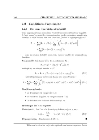 132 CHAPITRE 7. OPTIMISATION MULTIARC
7.2 Conditions d’optimalité
7.2.1 Cas sans contraintes d’inégalité
Dans un premier temps nous allons étudier le cas sans contraintes d’inégalité :
Il s’agit alors d’optimiser les commandes ainsi que les paramètres associés aux
sommets et ceux associés aux arcs. Pour cela, posons le lagrangien global :
L =
v∈V
Ψv + χ⊤
v hv +
e∈E
tf
e
td
e
ℓe + [fe − ˙ye]⊤
pedt
+
v∈V
Jv − (ye(τe
v ), πe)e∈E(v)
⊤
ξv
Dans un souci de lisibilité, nous avons choisi d’omettre les arguments des
fonctions.
Notation 50. Sur chaque arc e de E, déﬁnissons He :
He(y, u, p) = ℓe(y, u) + p⊤
fe(y, u)
ainsi que Φv sur chaque sommet v ∈ V :
Φv = Ψv + χ⊤
v hv + Jv − (ye(tv), πe)e∈E(v)
⊤
ξv (7.13)
Par l’intégration par parties sur chaque arc, nous obtenons :
L =
v∈V
Φv +
e∈E
tf
e
td
e
[He + ˙peye]dt + pe(td
e)⊤
ye(td
e) − pe(tf
e )⊤
ye(tf
e ) (7.14)
Conditions primales
• La dynamique sur chaque arc (7.1)
• les conditions d’égalité sur chaque sommet (7.5)
• La déﬁnition des variables de sommets (7.10)
Dynamique des états adjoints
Théorème 51. Sur l’arc e la dynamique de l’état adjoint pe est :
˙pe(t) = −
∂He
∂ye
∀e ∈ E ∀t ∈ [td
e, tf
e ] (7.15)
Démonstration. Conséquence de (7.14).
Thèse sur le calcul de trajectoire optimale des lanceurs spatiaux futurs
 