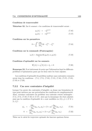 7.2. CONDITIONS D’OPTIMALITÉ 133
Conditions de transversalité
Théorème 52. Sur le sommet v les conditions de transversalité seront :
pij(ti) = −ξ
yij(ti)
i (7.16)
pji(ti) = +ξ
yji(ti)
i (7.17)
Conditions sur les paramètres
0 =
tj
ti
∂Hij
∂πij
dt − ξ
πji
i − ξ
πji
j (7.18)
Conditions sur la commande (Pontryaguine)
ue(t) = Argmin
w
He(ye(t), w, pe(t)) (7.19)
Conditions d’optimalité sur les sommets
Ψ′
v(Jv) + χ⊤
v h′
v(Jv) + ξv = 0 (7.20)
Remarque 53. Il est intéressant de noter que l’information liant les diﬀérents
problèmes d’optimisation passe par les liens entre les états adjoints.
Les conditions d’optimalité du problème multiarc sans contraintes courantes
seront donc les conditions : (7.1), (7.5), (7.10), (7.15), (7.16), (7.17), (7.18),
(7.19) et (7.20).
7.2.2 Cas avec contraintes d’inégalité
Lorsque l’on ajoute des contraintes d’inégalité, on donne une formulation de
type point intérieur par une perturbation des conditions de complémentarité.
Ainsi, certaines contraintes du problème non contraint restent inchangées :
(7.1), (7.5), (7.10) (7.16) et (7.17). alors que la dynamique des états adjoints
ainsi que la condition d’optimalité de u sont modiﬁées en (∀(i, j) ∈ E ∀t ∈
[ti, tj]) :
˙pij = −
∂Hij
∂yij
(yij, uij, pij) + (λ + µ)⊤ ∂gij
∂yij
(yij, uij), (7.21)
0 =
∂Hij
∂uij
(yij, uij, pij) + (λ + µ)⊤ ∂gij
∂uij
(yij, uij). (7.22)
Thèse sur le calcul de trajectoire optimale des lanceurs spatiaux futurs
 