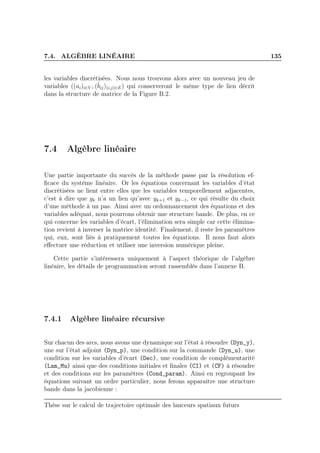 7.4. ALGÈBRE LINÉAIRE 135
les variables discrétisées. Nous nous trouvons alors avec un nouveau jeu de
variables ((ai)i∈V , (˜bij)(i,j)∈E) qui conserveront le même type de lien décrit
dans la structure de matrice de la Figure B.2.
7.4 Algèbre linéaire
Une partie importante du succès de la méthode passe par la résolution ef-
ﬁcace du système linéaire. Or les équations concernant les variables d’état
discrétisées ne lient entre elles que les variables temporellement adjacentes,
c’est à dire que yk n’a un lien qu’avec yk+1 et yk−1, ce qui résulte du choix
d’une méthode à un pas. Ainsi avec un ordonnancement des équations et des
variables adéquat, nous pourrons obtenir une structure bande. De plus, en ce
qui concerne les variables d’écart, l’élimination sera simple car cette élimina-
tion revient à inverser la matrice identité. Finalement, il reste les paramètres
qui, eux, sont liés à pratiquement toutes les équations. Il nous faut alors
eﬀectuer une réduction et utiliser une inversion numérique pleine.
Cette partie s’intéressera uniquement à l’aspect théorique de l’algèbre
linéaire, les détails de programmation seront rassemblés dans l’annexe B.
7.4.1 Algèbre linéaire récursive
Sur chacun des arcs, nous avons une dynamique sur l’état à résoudre (Dyn_y),
une sur l’état adjoint (Dyn_p), une condition sur la commande (Dyn_u), une
condition sur les variables d’écart (Dec), une condition de complémentarité
(Lam_Mu) ainsi que des conditions initiales et ﬁnales (CI) et (CF) à résoudre
et des conditions sur les paramètres (Cond_param). Ainsi en regroupant les
équations suivant un ordre particulier, nous ferons apparaître une structure
bande dans la jacobienne :
Thèse sur le calcul de trajectoire optimale des lanceurs spatiaux futurs
 